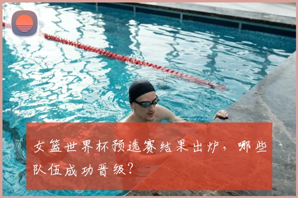 女篮世界杯预选赛结果出炉，哪些队伍成功晋级？